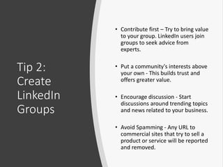 Tip 2:
Create
LinkedIn
Groups
• Contribute first – Try to bring value
to your group. LinkedIn users join
groups to seek advice from
experts.
• Put a community's interests above
your own - This builds trust and
offers greater value.
• Encourage discussion - Start
discussions around trending topics
and news related to your business.
• Avoid Spamming - Any URL to
commercial sites that try to sell a
product or service will be reported
and removed.
 
