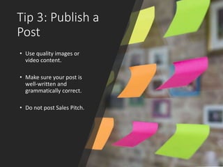 Tip 3: Publish a
Post
• Use quality images or
video content.
• Make sure your post is
well-written and
grammatically correct.
• Do not post Sales Pitch.
 