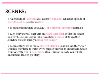 SCENES:
● An episode of Hollyoaks will last for 30 minutes whilst an episode of
Downton abbey lasts for an hour

● In each episode there is usually 3 or 4 different storylines going on

● Each storyline will start with an establishing shot so that the viewer
knows which story they’re following. Before cutting off to another
storyline there is usually a small cliff-hanger

● Because there are so many different storylines happening, the viewer
feels like they have to watch every episode in order to understand what’s
going on. Whereas in Eastenders, if you miss an episode you will still
understand most of the story
 