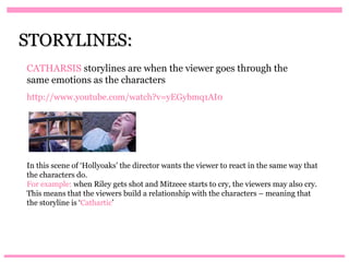 STORYLINES:
CATHARSIS storylines are when the viewer goes through the
same emotions as the characters
http://www.youtube.com/watch?v=yEGybmq1AI0




In this scene of ‘Hollyoaks’ the director wants the viewer to react in the same way that
the characters do.
For example: when Riley gets shot and Mitzeee starts to cry, the viewers may also cry.
This means that the viewers build a relationship with the characters – meaning that
the storyline is ‘Cathartic’
 