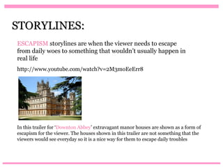 STORYLINES:
ESCAPISM storylines are when the viewer needs to escape
from daily woes to something that wouldn’t usually happen in
real life
http://www.youtube.com/watch?v=2M3moEeErr8




In this trailer for ‘Downton Abbey’ extravagant manor houses are shown as a form of
escapism for the viewer. The houses shown in this trailer are not something that the
viewers would see everyday so it is a nice way for them to escape daily troubles
 