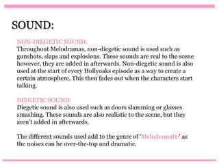 SOUND:
NON-DIEGETIC SOUND:
Throughout Melodramas, non-diegetic sound is used such as
gunshots, slaps and explosions. These sounds are real to the scene
however, they are added in afterwards. Non-diegetic sound is also
used at the start of every Hollyoaks episode as a way to create a
certain atmosphere. This then fades out when the characters start
talking.

DIEGETIC SOUND:
Diegetic sound is also used such as doors slamming or glasses
smashing. These sounds are also realistic to the scene, but they
aren’t added in afterwards.

The different sounds used add to the genre of ‘Melodramatic’ as
the noises can be over-the-top and dramatic.
 