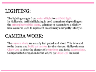 LIGHTING:
The lighting ranges from natural light to artificial light.
In Hollyoaks, artificial lighting is used sometimes depending on
the atmosphere of the scene. Whereas in Eastenders, a slightly
blue colour is used to represent an ordinary and ‘gritty’ lifestyle.


CAMERA WORK:
The camera shots are usually fast paced and short. This is to add
to the drama and build up tension for the viewers. Hollyoaks uses
Close Ups to show the character’s emotions and facial expressions.
Compared to Coronation Street where no Close Ups are used.
 