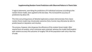 Supplementing Random Forest Predictions with Observed Patterns in Titanic Data
5 logical statements, overriding the predictions of 9 individual outcomes according to the
random forest model, were applied to the test data. This increased the accuracy of
predictions by about 2%.
This time-consuming process of detailed exploratory analysis demonstrates that a basic
random forest model may miscalculate outcomes that a human may otherwise be able to
predict based on tabulation and intuition.
The process, however, also showcase the efficiency of the random forest model. After
several hours of analysis, only 9 outcomes were reversed, whereas the model itself predicts
with relative accuracy the outcomes of roughly 75% of the population with only a few lines
of code.
 