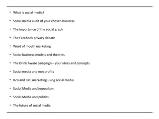 What is social media? Social media audit of your chosen business The importance of the social graph The Facebook privacy debate Word of mouth marketing Social business models and theories The Drink Aware campaign – your ideas and concepts Social media and non profits B2B and B2C marketing using social media Social Media and journalism Social Media and politics The future of social media 