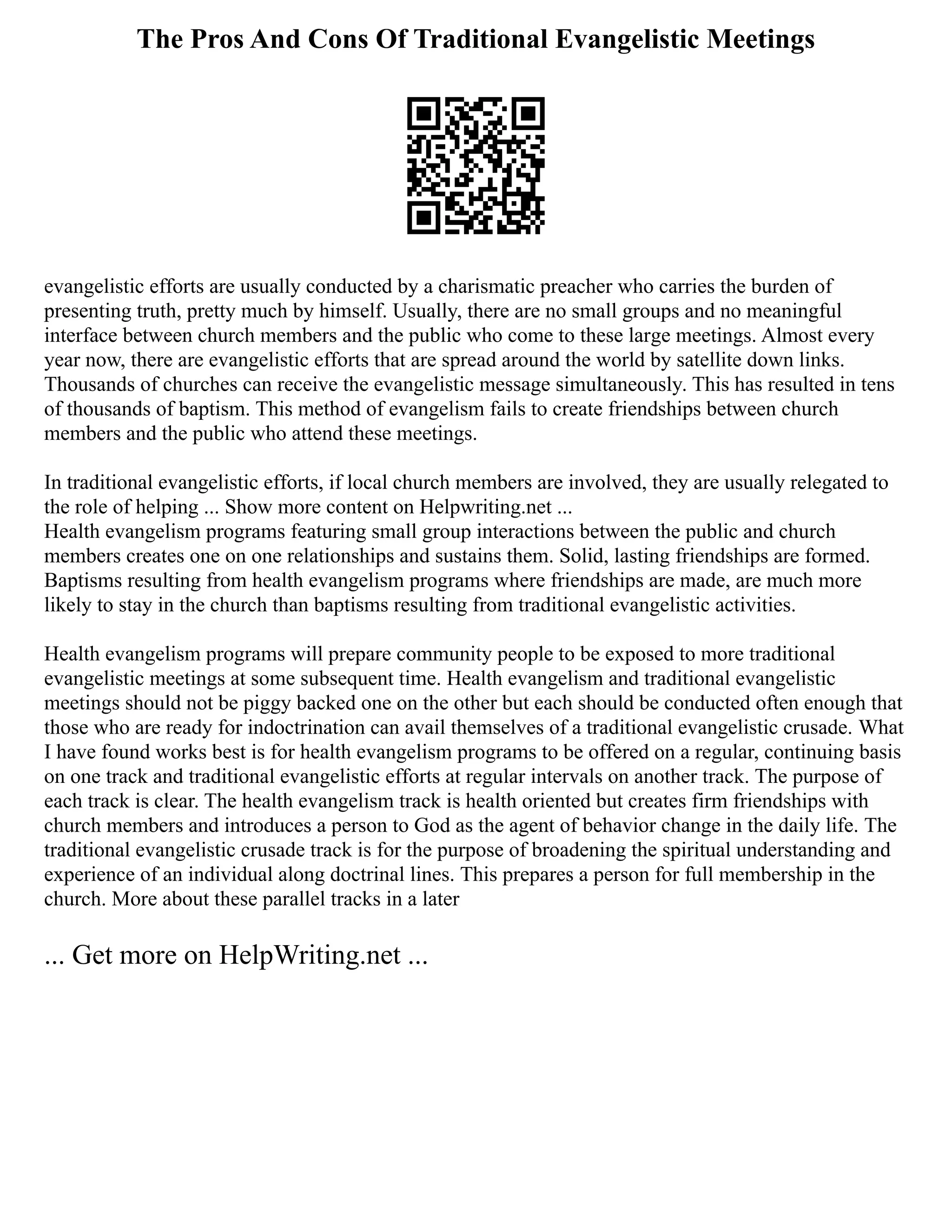 The Pros And Cons Of Traditional Evangelistic Meetings
evangelistic efforts are usually conducted by a charismatic preacher who carries the burden of
presenting truth, pretty much by himself. Usually, there are no small groups and no meaningful
interface between church members and the public who come to these large meetings. Almost every
year now, there are evangelistic efforts that are spread around the world by satellite down links.
Thousands of churches can receive the evangelistic message simultaneously. This has resulted in tens
of thousands of baptism. This method of evangelism fails to create friendships between church
members and the public who attend these meetings.
In traditional evangelistic efforts, if local church members are involved, they are usually relegated to
the role of helping ... Show more content on Helpwriting.net ...
Health evangelism programs featuring small group interactions between the public and church
members creates one on one relationships and sustains them. Solid, lasting friendships are formed.
Baptisms resulting from health evangelism programs where friendships are made, are much more
likely to stay in the church than baptisms resulting from traditional evangelistic activities.
Health evangelism programs will prepare community people to be exposed to more traditional
evangelistic meetings at some subsequent time. Health evangelism and traditional evangelistic
meetings should not be piggy backed one on the other but each should be conducted often enough that
those who are ready for indoctrination can avail themselves of a traditional evangelistic crusade. What
I have found works best is for health evangelism programs to be offered on a regular, continuing basis
on one track and traditional evangelistic efforts at regular intervals on another track. The purpose of
each track is clear. The health evangelism track is health oriented but creates firm friendships with
church members and introduces a person to God as the agent of behavior change in the daily life. The
traditional evangelistic crusade track is for the purpose of broadening the spiritual understanding and
experience of an individual along doctrinal lines. This prepares a person for full membership in the
church. More about these parallel tracks in a later
... Get more on HelpWriting.net ...
 