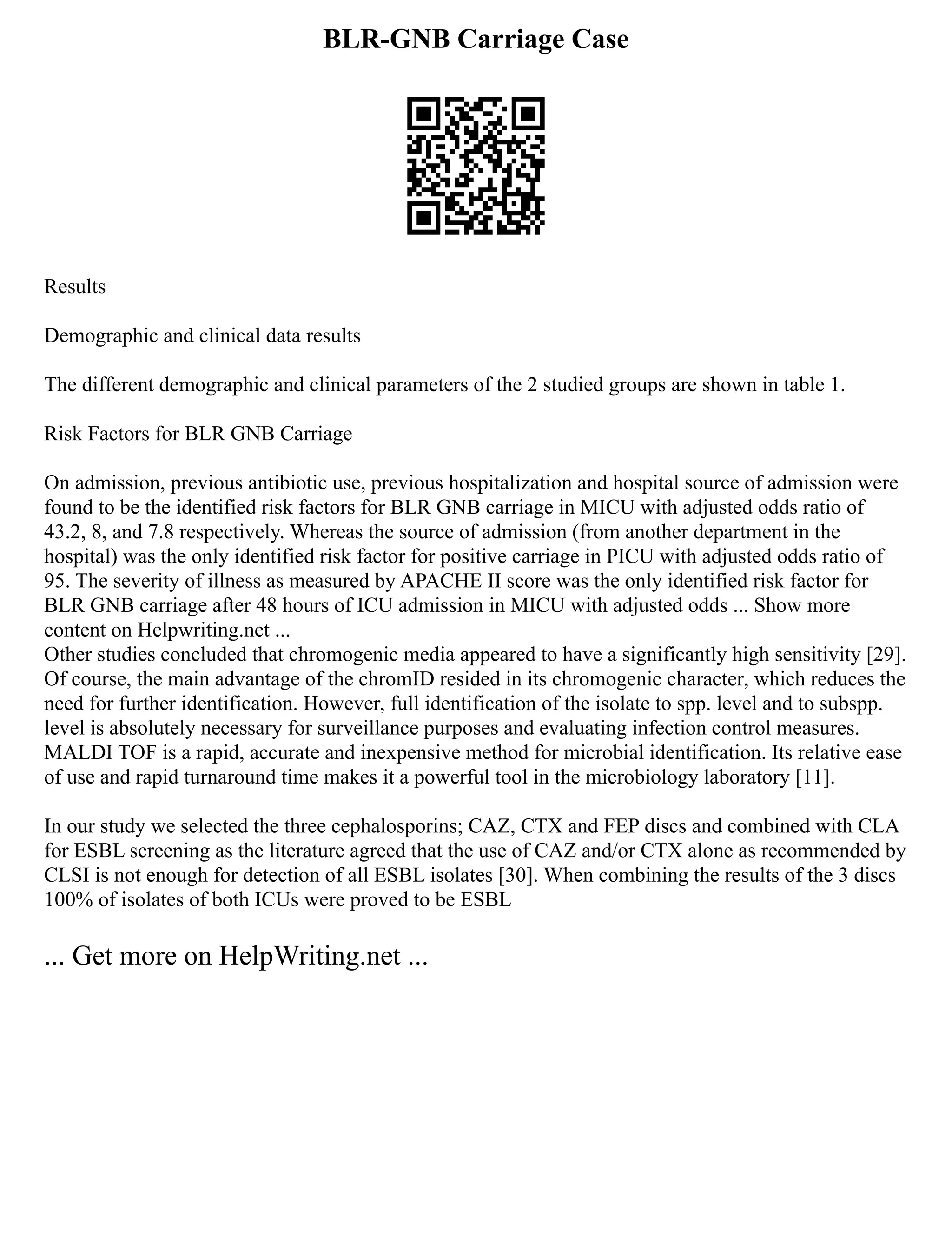 BLR-GNB Carriage Case
Results
Demographic and clinical data results
The different demographic and clinical parameters of the 2 studied groups are shown in table 1.
Risk Factors for BLR GNB Carriage
On admission, previous antibiotic use, previous hospitalization and hospital source of admission were
found to be the identified risk factors for BLR GNB carriage in MICU with adjusted odds ratio of
43.2, 8, and 7.8 respectively. Whereas the source of admission (from another department in the
hospital) was the only identified risk factor for positive carriage in PICU with adjusted odds ratio of
95. The severity of illness as measured by APACHE II score was the only identified risk factor for
BLR GNB carriage after 48 hours of ICU admission in MICU with adjusted odds ... Show more
content on Helpwriting.net ...
Other studies concluded that chromogenic media appeared to have a significantly high sensitivity [29].
Of course, the main advantage of the chromID resided in its chromogenic character, which reduces the
need for further identification. However, full identification of the isolate to spp. level and to subspp.
level is absolutely necessary for surveillance purposes and evaluating infection control measures.
MALDI TOF is a rapid, accurate and inexpensive method for microbial identification. Its relative ease
of use and rapid turnaround time makes it a powerful tool in the microbiology laboratory [11].
In our study we selected the three cephalosporins; CAZ, CTX and FEP discs and combined with CLA
for ESBL screening as the literature agreed that the use of CAZ and/or CTX alone as recommended by
CLSI is not enough for detection of all ESBL isolates [30]. When combining the results of the 3 discs
100% of isolates of both ICUs were proved to be ESBL
... Get more on HelpWriting.net ...
 