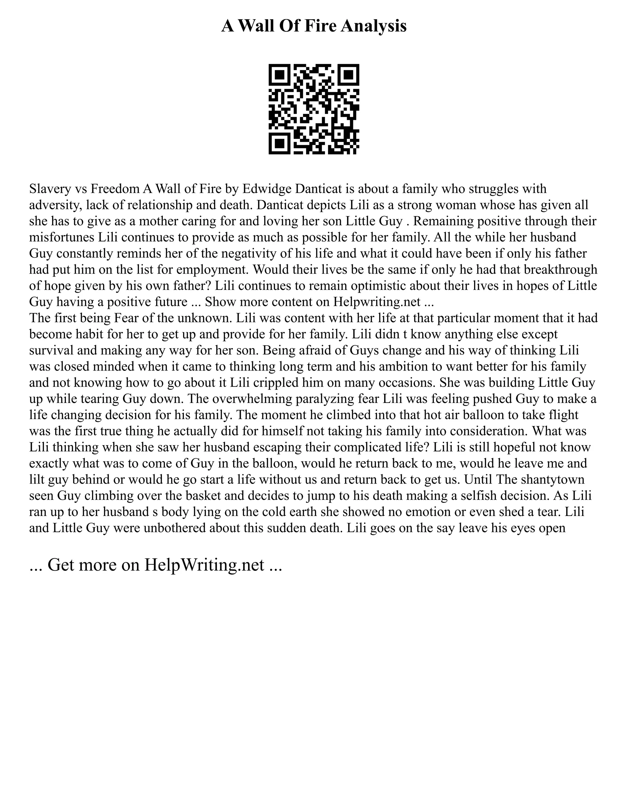 A Wall Of Fire Analysis
Slavery vs Freedom A Wall of Fire by Edwidge Danticat is about a family who struggles with
adversity, lack of relationship and death. Danticat depicts Lili as a strong woman whose has given all
she has to give as a mother caring for and loving her son Little Guy . Remaining positive through their
misfortunes Lili continues to provide as much as possible for her family. All the while her husband
Guy constantly reminds her of the negativity of his life and what it could have been if only his father
had put him on the list for employment. Would their lives be the same if only he had that breakthrough
of hope given by his own father? Lili continues to remain optimistic about their lives in hopes of Little
Guy having a positive future ... Show more content on Helpwriting.net ...
The first being Fear of the unknown. Lili was content with her life at that particular moment that it had
become habit for her to get up and provide for her family. Lili didn t know anything else except
survival and making any way for her son. Being afraid of Guys change and his way of thinking Lili
was closed minded when it came to thinking long term and his ambition to want better for his family
and not knowing how to go about it Lili crippled him on many occasions. She was building Little Guy
up while tearing Guy down. The overwhelming paralyzing fear Lili was feeling pushed Guy to make a
life changing decision for his family. The moment he climbed into that hot air balloon to take flight
was the first true thing he actually did for himself not taking his family into consideration. What was
Lili thinking when she saw her husband escaping their complicated life? Lili is still hopeful not know
exactly what was to come of Guy in the balloon, would he return back to me, would he leave me and
lilt guy behind or would he go start a life without us and return back to get us. Until The shantytown
seen Guy climbing over the basket and decides to jump to his death making a selfish decision. As Lili
ran up to her husband s body lying on the cold earth she showed no emotion or even shed a tear. Lili
and Little Guy were unbothered about this sudden death. Lili goes on the say leave his eyes open
... Get more on HelpWriting.net ...
 