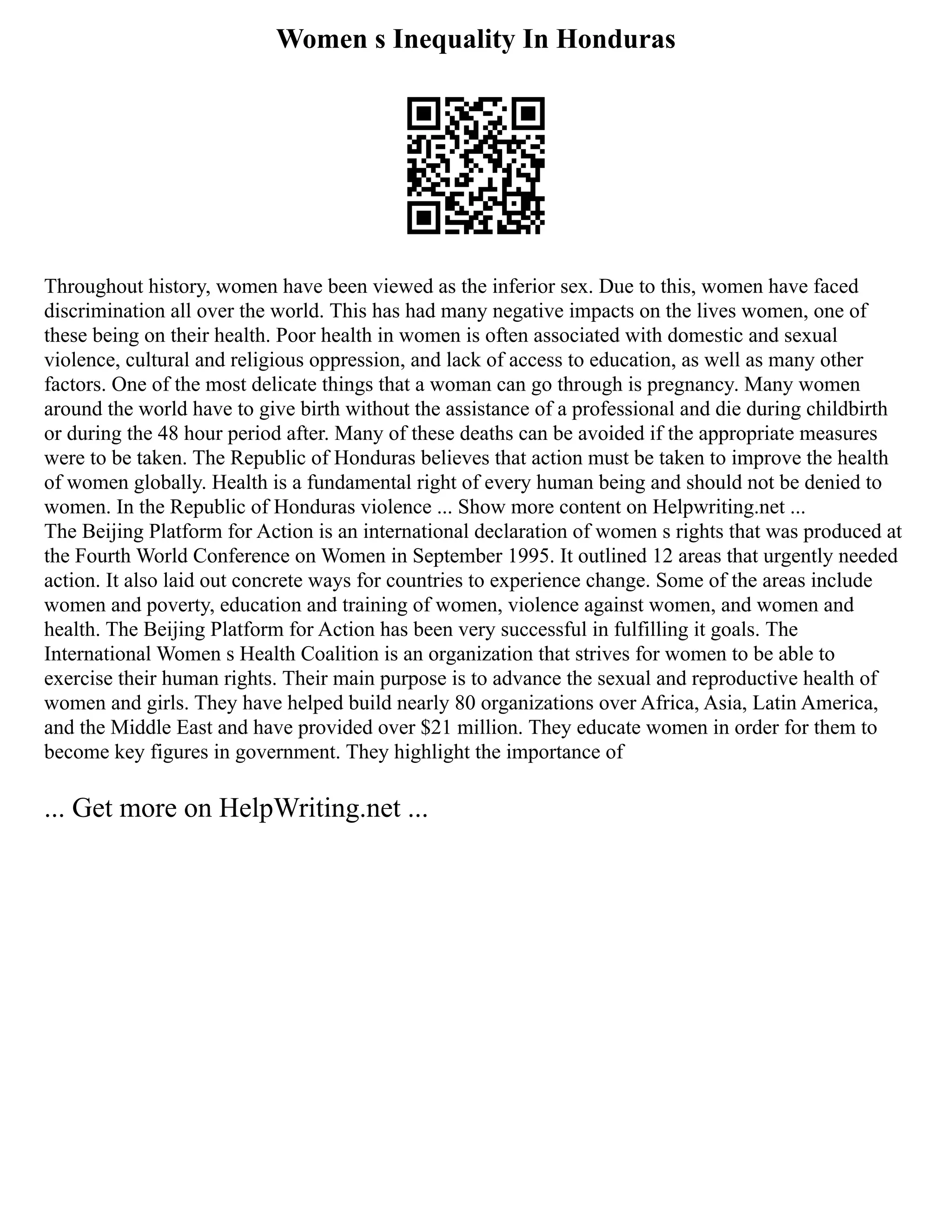 Women s Inequality In Honduras
Throughout history, women have been viewed as the inferior sex. Due to this, women have faced
discrimination all over the world. This has had many negative impacts on the lives women, one of
these being on their health. Poor health in women is often associated with domestic and sexual
violence, cultural and religious oppression, and lack of access to education, as well as many other
factors. One of the most delicate things that a woman can go through is pregnancy. Many women
around the world have to give birth without the assistance of a professional and die during childbirth
or during the 48 hour period after. Many of these deaths can be avoided if the appropriate measures
were to be taken. The Republic of Honduras believes that action must be taken to improve the health
of women globally. Health is a fundamental right of every human being and should not be denied to
women. In the Republic of Honduras violence ... Show more content on Helpwriting.net ...
The Beijing Platform for Action is an international declaration of women s rights that was produced at
the Fourth World Conference on Women in September 1995. It outlined 12 areas that urgently needed
action. It also laid out concrete ways for countries to experience change. Some of the areas include
women and poverty, education and training of women, violence against women, and women and
health. The Beijing Platform for Action has been very successful in fulfilling it goals. The
International Women s Health Coalition is an organization that strives for women to be able to
exercise their human rights. Their main purpose is to advance the sexual and reproductive health of
women and girls. They have helped build nearly 80 organizations over Africa, Asia, Latin America,
and the Middle East and have provided over $21 million. They educate women in order for them to
become key figures in government. They highlight the importance of
... Get more on HelpWriting.net ...
 