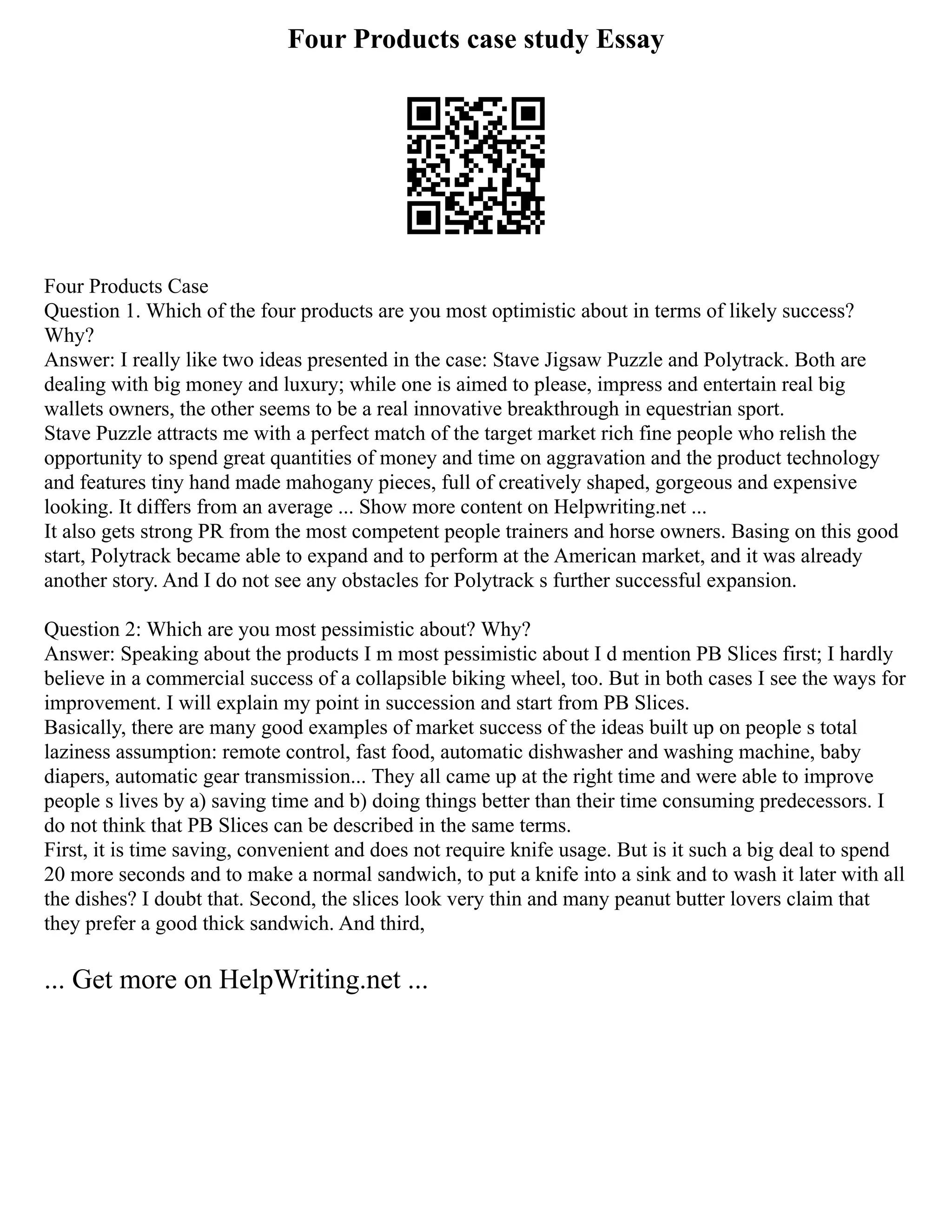 Four Products case study Essay
Four Products Case
Question 1. Which of the four products are you most optimistic about in terms of likely success?
Why?
Answer: I really like two ideas presented in the case: Stave Jigsaw Puzzle and Polytrack. Both are
dealing with big money and luxury; while one is aimed to please, impress and entertain real big
wallets owners, the other seems to be a real innovative breakthrough in equestrian sport.
Stave Puzzle attracts me with a perfect match of the target market rich fine people who relish the
opportunity to spend great quantities of money and time on aggravation and the product technology
and features tiny hand made mahogany pieces, full of creatively shaped, gorgeous and expensive
looking. It differs from an average ... Show more content on Helpwriting.net ...
It also gets strong PR from the most competent people trainers and horse owners. Basing on this good
start, Polytrack became able to expand and to perform at the American market, and it was already
another story. And I do not see any obstacles for Polytrack s further successful expansion.
Question 2: Which are you most pessimistic about? Why?
Answer: Speaking about the products I m most pessimistic about I d mention PB Slices first; I hardly
believe in a commercial success of a collapsible biking wheel, too. But in both cases I see the ways for
improvement. I will explain my point in succession and start from PB Slices.
Basically, there are many good examples of market success of the ideas built up on people s total
laziness assumption: remote control, fast food, automatic dishwasher and washing machine, baby
diapers, automatic gear transmission... They all came up at the right time and were able to improve
people s lives by a) saving time and b) doing things better than their time consuming predecessors. I
do not think that PB Slices can be described in the same terms.
First, it is time saving, convenient and does not require knife usage. But is it such a big deal to spend
20 more seconds and to make a normal sandwich, to put a knife into a sink and to wash it later with all
the dishes? I doubt that. Second, the slices look very thin and many peanut butter lovers claim that
they prefer a good thick sandwich. And third,
... Get more on HelpWriting.net ...
 
