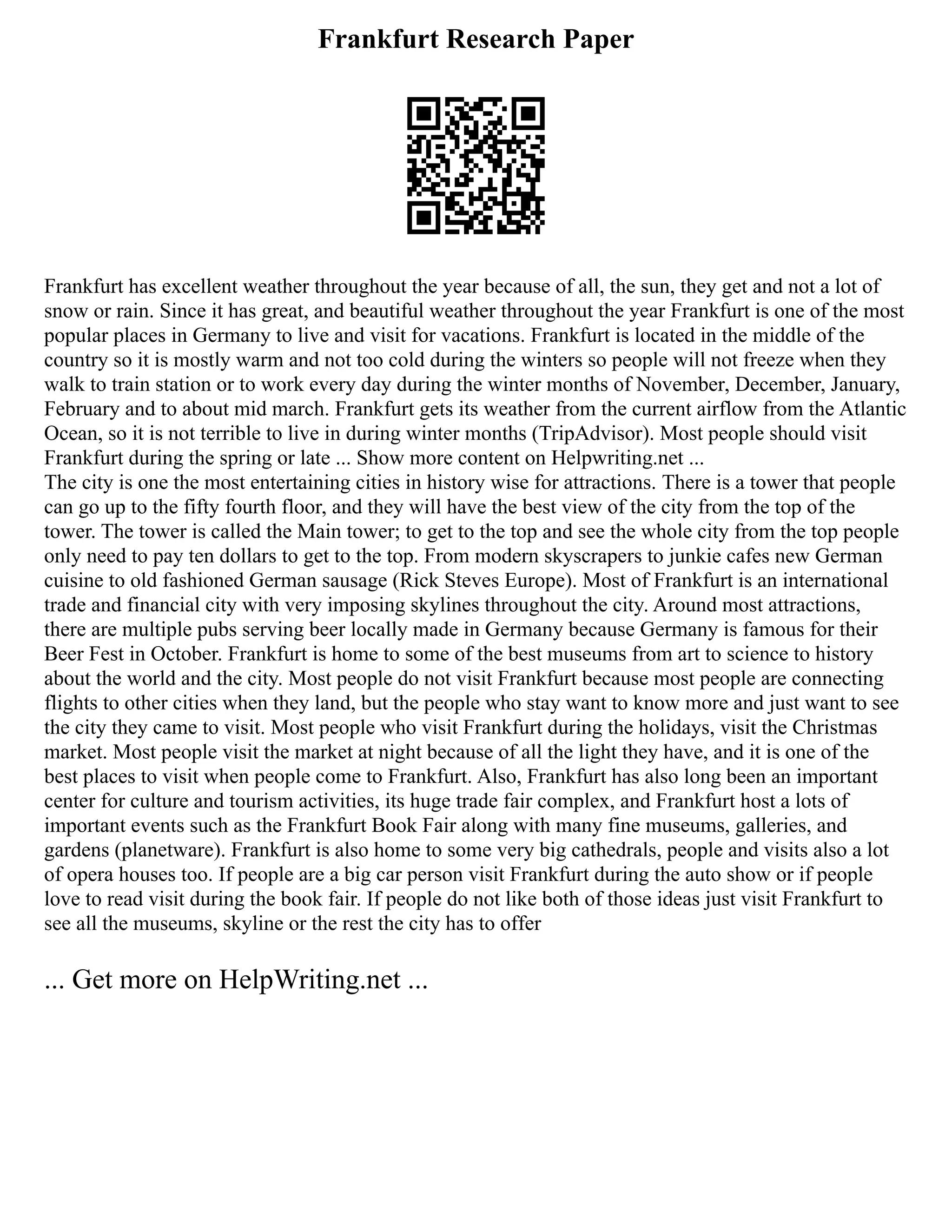 Frankfurt Research Paper
Frankfurt has excellent weather throughout the year because of all, the sun, they get and not a lot of
snow or rain. Since it has great, and beautiful weather throughout the year Frankfurt is one of the most
popular places in Germany to live and visit for vacations. Frankfurt is located in the middle of the
country so it is mostly warm and not too cold during the winters so people will not freeze when they
walk to train station or to work every day during the winter months of November, December, January,
February and to about mid march. Frankfurt gets its weather from the current airflow from the Atlantic
Ocean, so it is not terrible to live in during winter months (TripAdvisor). Most people should visit
Frankfurt during the spring or late ... Show more content on Helpwriting.net ...
The city is one the most entertaining cities in history wise for attractions. There is a tower that people
can go up to the fifty fourth floor, and they will have the best view of the city from the top of the
tower. The tower is called the Main tower; to get to the top and see the whole city from the top people
only need to pay ten dollars to get to the top. From modern skyscrapers to junkie cafes new German
cuisine to old fashioned German sausage (Rick Steves Europe). Most of Frankfurt is an international
trade and financial city with very imposing skylines throughout the city. Around most attractions,
there are multiple pubs serving beer locally made in Germany because Germany is famous for their
Beer Fest in October. Frankfurt is home to some of the best museums from art to science to history
about the world and the city. Most people do not visit Frankfurt because most people are connecting
flights to other cities when they land, but the people who stay want to know more and just want to see
the city they came to visit. Most people who visit Frankfurt during the holidays, visit the Christmas
market. Most people visit the market at night because of all the light they have, and it is one of the
best places to visit when people come to Frankfurt. Also, Frankfurt has also long been an important
center for culture and tourism activities, its huge trade fair complex, and Frankfurt host a lots of
important events such as the Frankfurt Book Fair along with many fine museums, galleries, and
gardens (planetware). Frankfurt is also home to some very big cathedrals, people and visits also a lot
of opera houses too. If people are a big car person visit Frankfurt during the auto show or if people
love to read visit during the book fair. If people do not like both of those ideas just visit Frankfurt to
see all the museums, skyline or the rest the city has to offer
... Get more on HelpWriting.net ...
 
