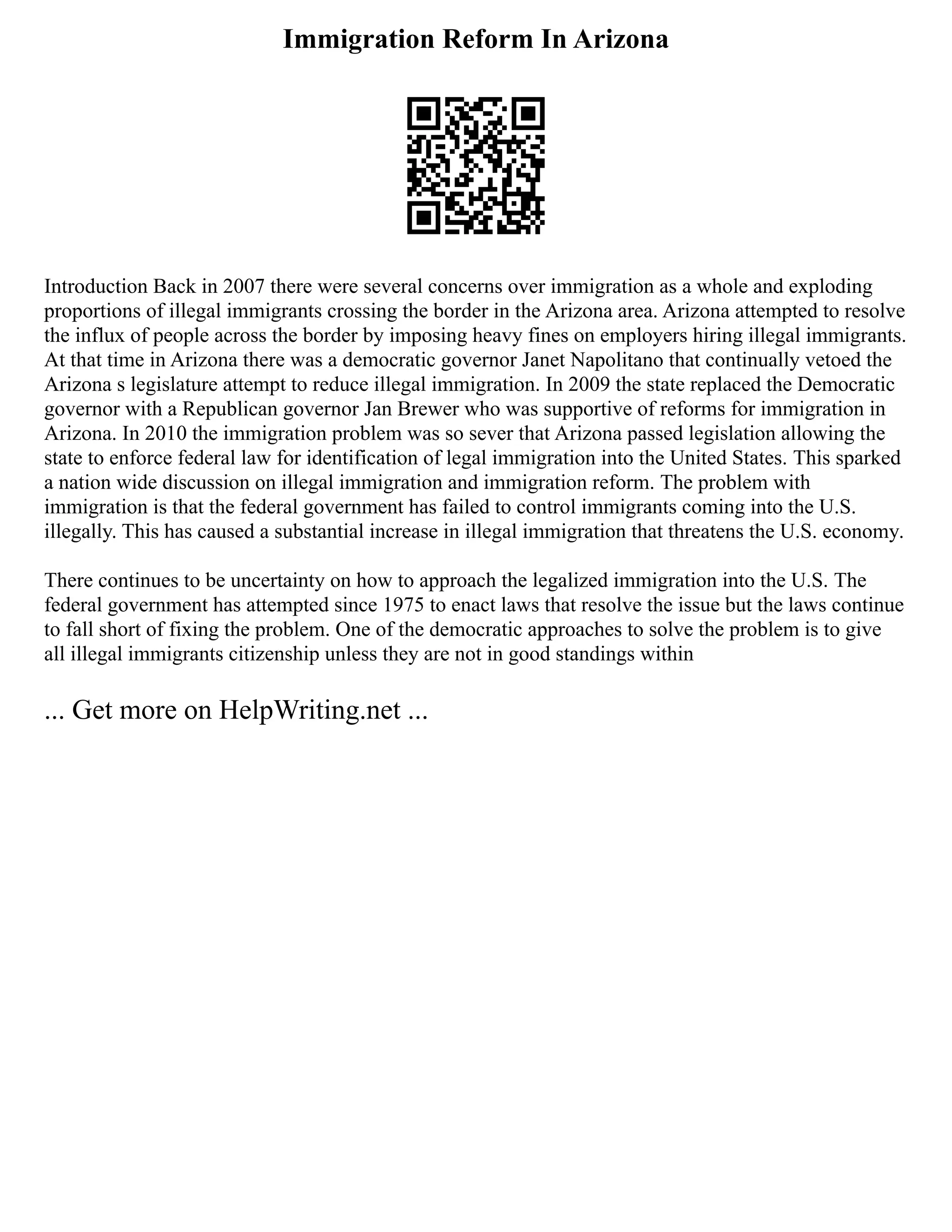 Immigration Reform In Arizona
Introduction Back in 2007 there were several concerns over immigration as a whole and exploding
proportions of illegal immigrants crossing the border in the Arizona area. Arizona attempted to resolve
the influx of people across the border by imposing heavy fines on employers hiring illegal immigrants.
At that time in Arizona there was a democratic governor Janet Napolitano that continually vetoed the
Arizona s legislature attempt to reduce illegal immigration. In 2009 the state replaced the Democratic
governor with a Republican governor Jan Brewer who was supportive of reforms for immigration in
Arizona. In 2010 the immigration problem was so sever that Arizona passed legislation allowing the
state to enforce federal law for identification of legal immigration into the United States. This sparked
a nation wide discussion on illegal immigration and immigration reform. The problem with
immigration is that the federal government has failed to control immigrants coming into the U.S.
illegally. This has caused a substantial increase in illegal immigration that threatens the U.S. economy.
There continues to be uncertainty on how to approach the legalized immigration into the U.S. The
federal government has attempted since 1975 to enact laws that resolve the issue but the laws continue
to fall short of fixing the problem. One of the democratic approaches to solve the problem is to give
all illegal immigrants citizenship unless they are not in good standings within
... Get more on HelpWriting.net ...
 