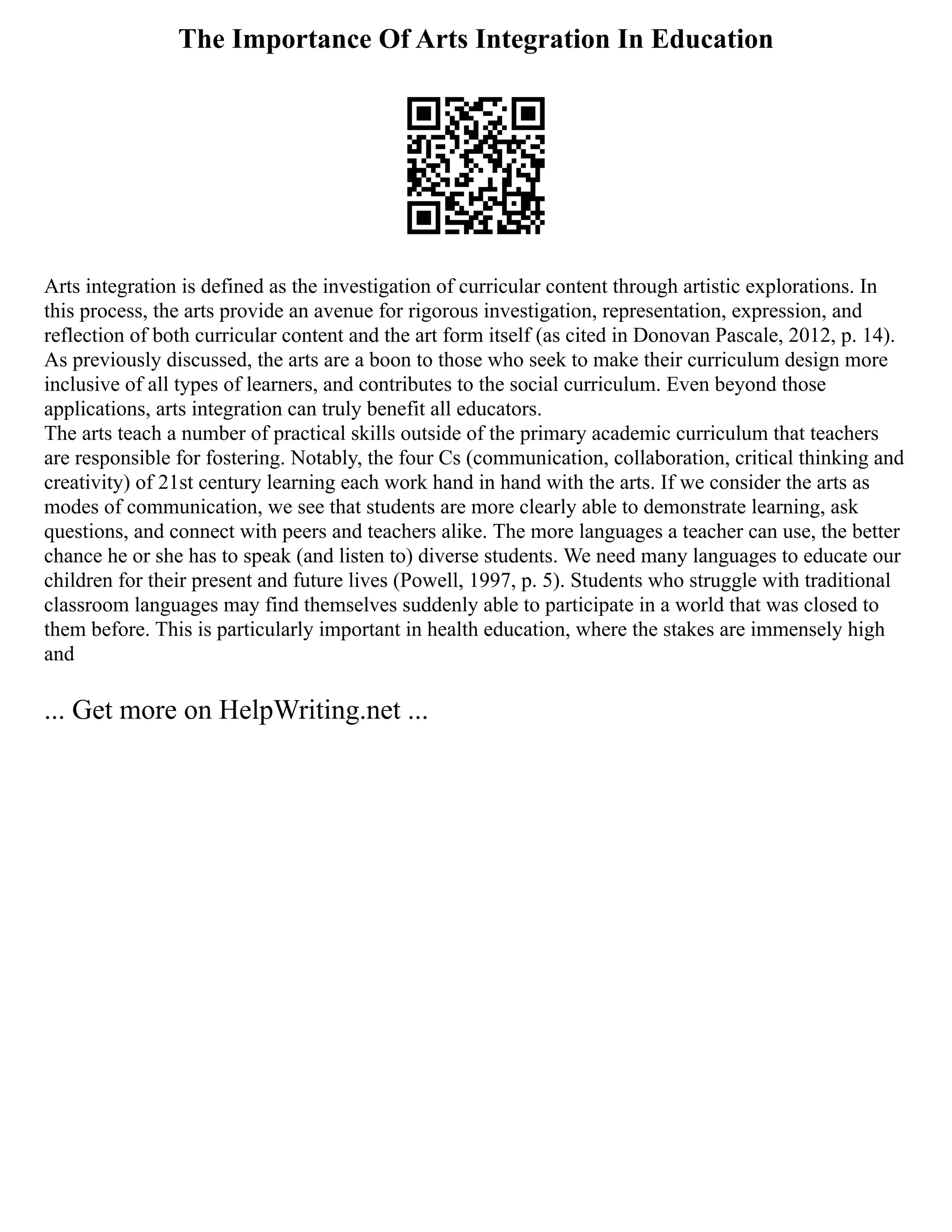 The Importance Of Arts Integration In Education
Arts integration is defined as the investigation of curricular content through artistic explorations. In
this process, the arts provide an avenue for rigorous investigation, representation, expression, and
reflection of both curricular content and the art form itself (as cited in Donovan Pascale, 2012, p. 14).
As previously discussed, the arts are a boon to those who seek to make their curriculum design more
inclusive of all types of learners, and contributes to the social curriculum. Even beyond those
applications, arts integration can truly benefit all educators.
The arts teach a number of practical skills outside of the primary academic curriculum that teachers
are responsible for fostering. Notably, the four Cs (communication, collaboration, critical thinking and
creativity) of 21st century learning each work hand in hand with the arts. If we consider the arts as
modes of communication, we see that students are more clearly able to demonstrate learning, ask
questions, and connect with peers and teachers alike. The more languages a teacher can use, the better
chance he or she has to speak (and listen to) diverse students. We need many languages to educate our
children for their present and future lives (Powell, 1997, p. 5). Students who struggle with traditional
classroom languages may find themselves suddenly able to participate in a world that was closed to
them before. This is particularly important in health education, where the stakes are immensely high
and
... Get more on HelpWriting.net ...
 