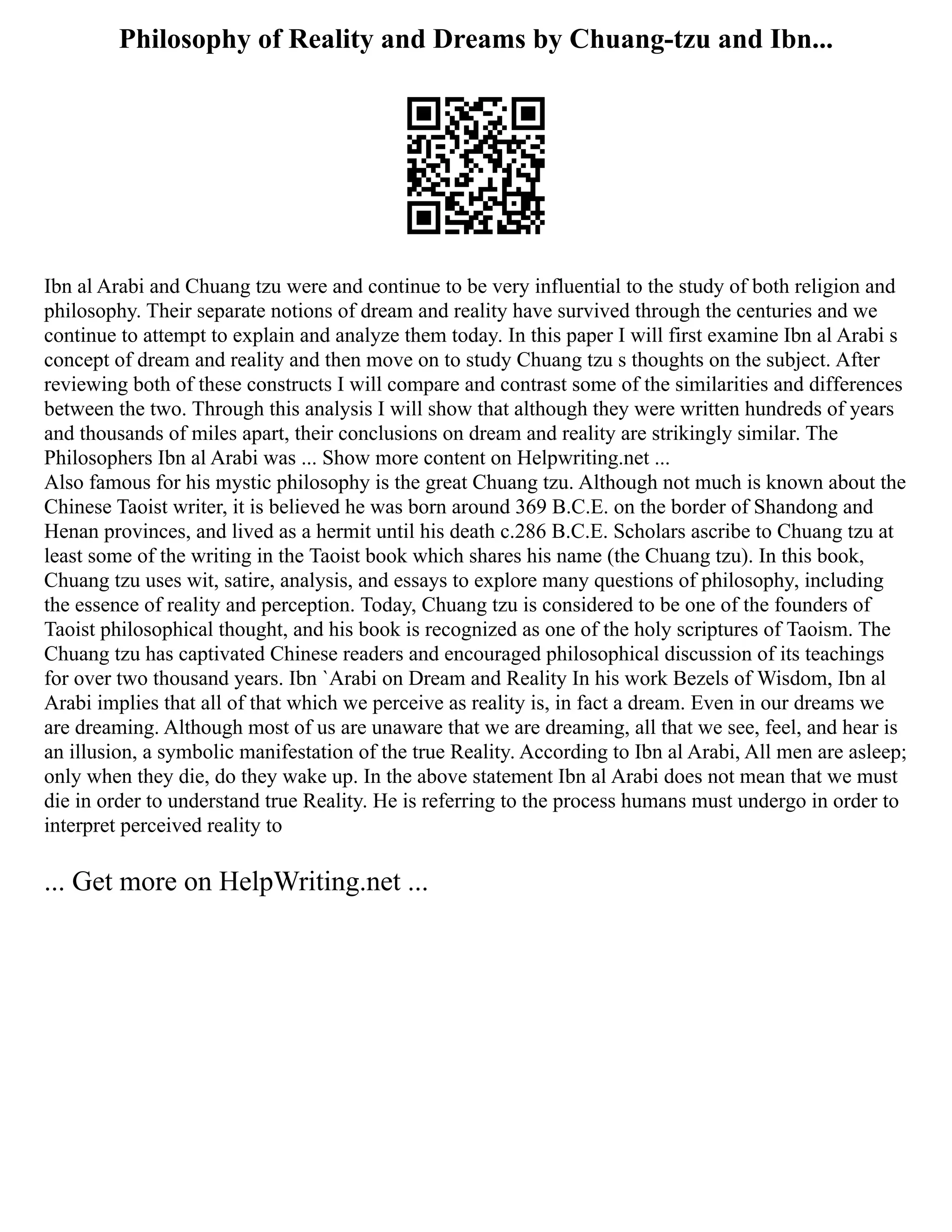 Philosophy of Reality and Dreams by Chuang-tzu and Ibn...
Ibn al Arabi and Chuang tzu were and continue to be very influential to the study of both religion and
philosophy. Their separate notions of dream and reality have survived through the centuries and we
continue to attempt to explain and analyze them today. In this paper I will first examine Ibn al Arabi s
concept of dream and reality and then move on to study Chuang tzu s thoughts on the subject. After
reviewing both of these constructs I will compare and contrast some of the similarities and differences
between the two. Through this analysis I will show that although they were written hundreds of years
and thousands of miles apart, their conclusions on dream and reality are strikingly similar. The
Philosophers Ibn al Arabi was ... Show more content on Helpwriting.net ...
Also famous for his mystic philosophy is the great Chuang tzu. Although not much is known about the
Chinese Taoist writer, it is believed he was born around 369 B.C.E. on the border of Shandong and
Henan provinces, and lived as a hermit until his death c.286 B.C.E. Scholars ascribe to Chuang tzu at
least some of the writing in the Taoist book which shares his name (the Chuang tzu). In this book,
Chuang tzu uses wit, satire, analysis, and essays to explore many questions of philosophy, including
the essence of reality and perception. Today, Chuang tzu is considered to be one of the founders of
Taoist philosophical thought, and his book is recognized as one of the holy scriptures of Taoism. The
Chuang tzu has captivated Chinese readers and encouraged philosophical discussion of its teachings
for over two thousand years. Ibn `Arabi on Dream and Reality In his work Bezels of Wisdom, Ibn al
Arabi implies that all of that which we perceive as reality is, in fact a dream. Even in our dreams we
are dreaming. Although most of us are unaware that we are dreaming, all that we see, feel, and hear is
an illusion, a symbolic manifestation of the true Reality. According to Ibn al Arabi, All men are asleep;
only when they die, do they wake up. In the above statement Ibn al Arabi does not mean that we must
die in order to understand true Reality. He is referring to the process humans must undergo in order to
interpret perceived reality to
... Get more on HelpWriting.net ...
 