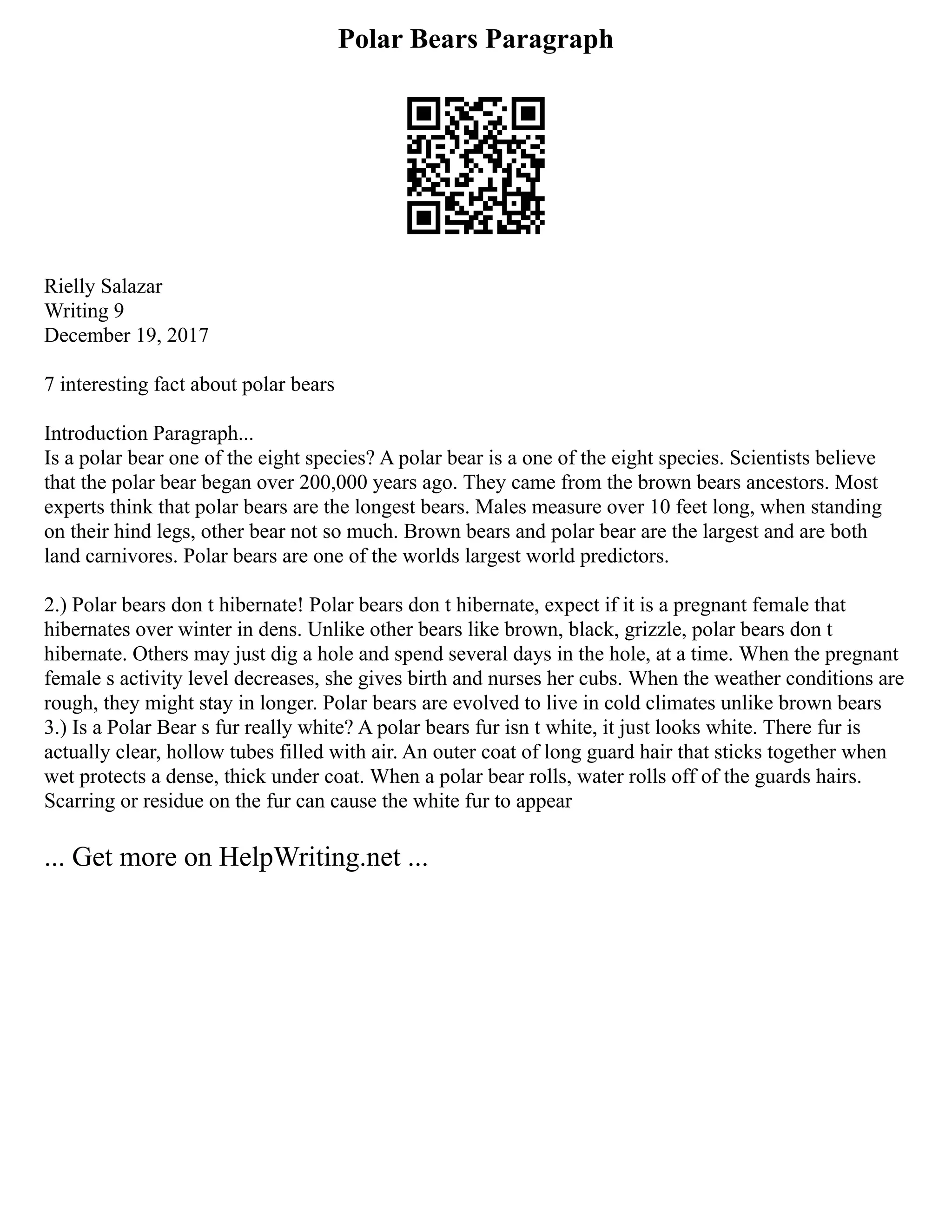 Polar Bears Paragraph
Rielly Salazar
Writing 9
December 19, 2017
7 interesting fact about polar bears
Introduction Paragraph...
Is a polar bear one of the eight species? A polar bear is a one of the eight species. Scientists believe
that the polar bear began over 200,000 years ago. They came from the brown bears ancestors. Most
experts think that polar bears are the longest bears. Males measure over 10 feet long, when standing
on their hind legs, other bear not so much. Brown bears and polar bear are the largest and are both
land carnivores. Polar bears are one of the worlds largest world predictors.
2.) Polar bears don t hibernate! Polar bears don t hibernate, expect if it is a pregnant female that
hibernates over winter in dens. Unlike other bears like brown, black, grizzle, polar bears don t
hibernate. Others may just dig a hole and spend several days in the hole, at a time. When the pregnant
female s activity level decreases, she gives birth and nurses her cubs. When the weather conditions are
rough, they might stay in longer. Polar bears are evolved to live in cold climates unlike brown bears
3.) Is a Polar Bear s fur really white? A polar bears fur isn t white, it just looks white. There fur is
actually clear, hollow tubes filled with air. An outer coat of long guard hair that sticks together when
wet protects a dense, thick under coat. When a polar bear rolls, water rolls off of the guards hairs.
Scarring or residue on the fur can cause the white fur to appear
... Get more on HelpWriting.net ...
 