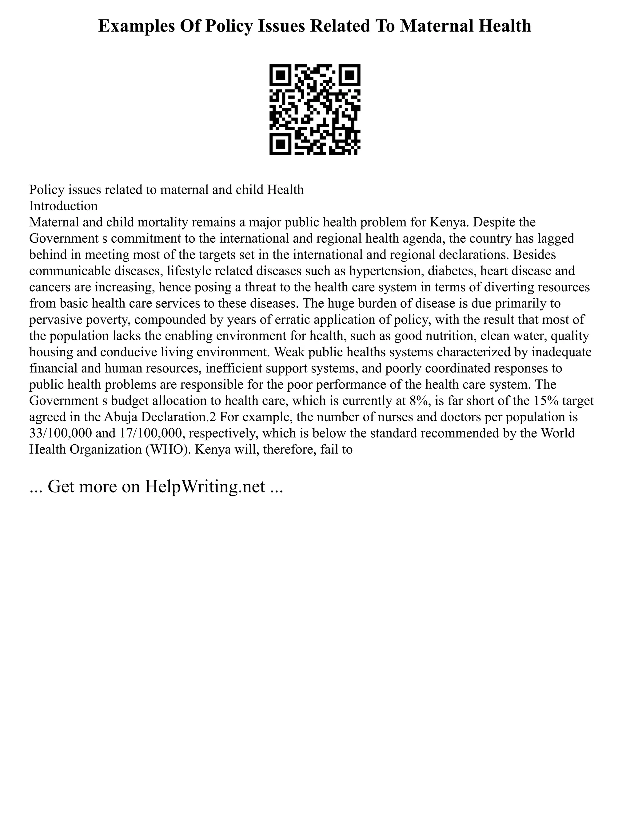 Examples Of Policy Issues Related To Maternal Health
Policy issues related to maternal and child Health
Introduction
Maternal and child mortality remains a major public health problem for Kenya. Despite the
Government s commitment to the international and regional health agenda, the country has lagged
behind in meeting most of the targets set in the international and regional declarations. Besides
communicable diseases, lifestyle related diseases such as hypertension, diabetes, heart disease and
cancers are increasing, hence posing a threat to the health care system in terms of diverting resources
from basic health care services to these diseases. The huge burden of disease is due primarily to
pervasive poverty, compounded by years of erratic application of policy, with the result that most of
the population lacks the enabling environment for health, such as good nutrition, clean water, quality
housing and conducive living environment. Weak public healths systems characterized by inadequate
financial and human resources, inefficient support systems, and poorly coordinated responses to
public health problems are responsible for the poor performance of the health care system. The
Government s budget allocation to health care, which is currently at 8%, is far short of the 15% target
agreed in the Abuja Declaration.2 For example, the number of nurses and doctors per population is
33/100,000 and 17/100,000, respectively, which is below the standard recommended by the World
Health Organization (WHO). Kenya will, therefore, fail to
... Get more on HelpWriting.net ...
 