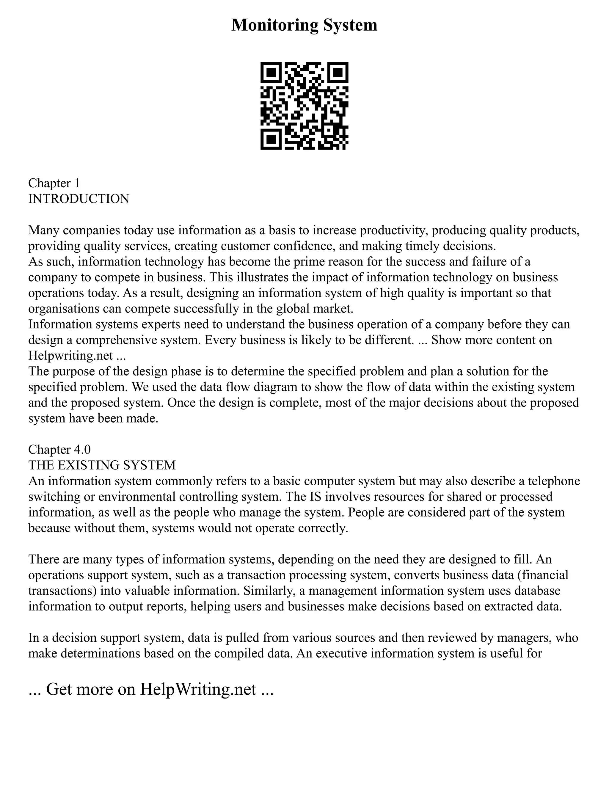 Monitoring System
Chapter 1
INTRODUCTION
Many companies today use information as a basis to increase productivity, producing quality products,
providing quality services, creating customer confidence, and making timely decisions.
As such, information technology has become the prime reason for the success and failure of a
company to compete in business. This illustrates the impact of information technology on business
operations today. As a result, designing an information system of high quality is important so that
organisations can compete successfully in the global market.
Information systems experts need to understand the business operation of a company before they can
design a comprehensive system. Every business is likely to be different. ... Show more content on
Helpwriting.net ...
The purpose of the design phase is to determine the specified problem and plan a solution for the
specified problem. We used the data flow diagram to show the flow of data within the existing system
and the proposed system. Once the design is complete, most of the major decisions about the proposed
system have been made.
Chapter 4.0
THE EXISTING SYSTEM
An information system commonly refers to a basic computer system but may also describe a telephone
switching or environmental controlling system. The IS involves resources for shared or processed
information, as well as the people who manage the system. People are considered part of the system
because without them, systems would not operate correctly.
There are many types of information systems, depending on the need they are designed to fill. An
operations support system, such as a transaction processing system, converts business data (financial
transactions) into valuable information. Similarly, a management information system uses database
information to output reports, helping users and businesses make decisions based on extracted data.
In a decision support system, data is pulled from various sources and then reviewed by managers, who
make determinations based on the compiled data. An executive information system is useful for
... Get more on HelpWriting.net ...
 