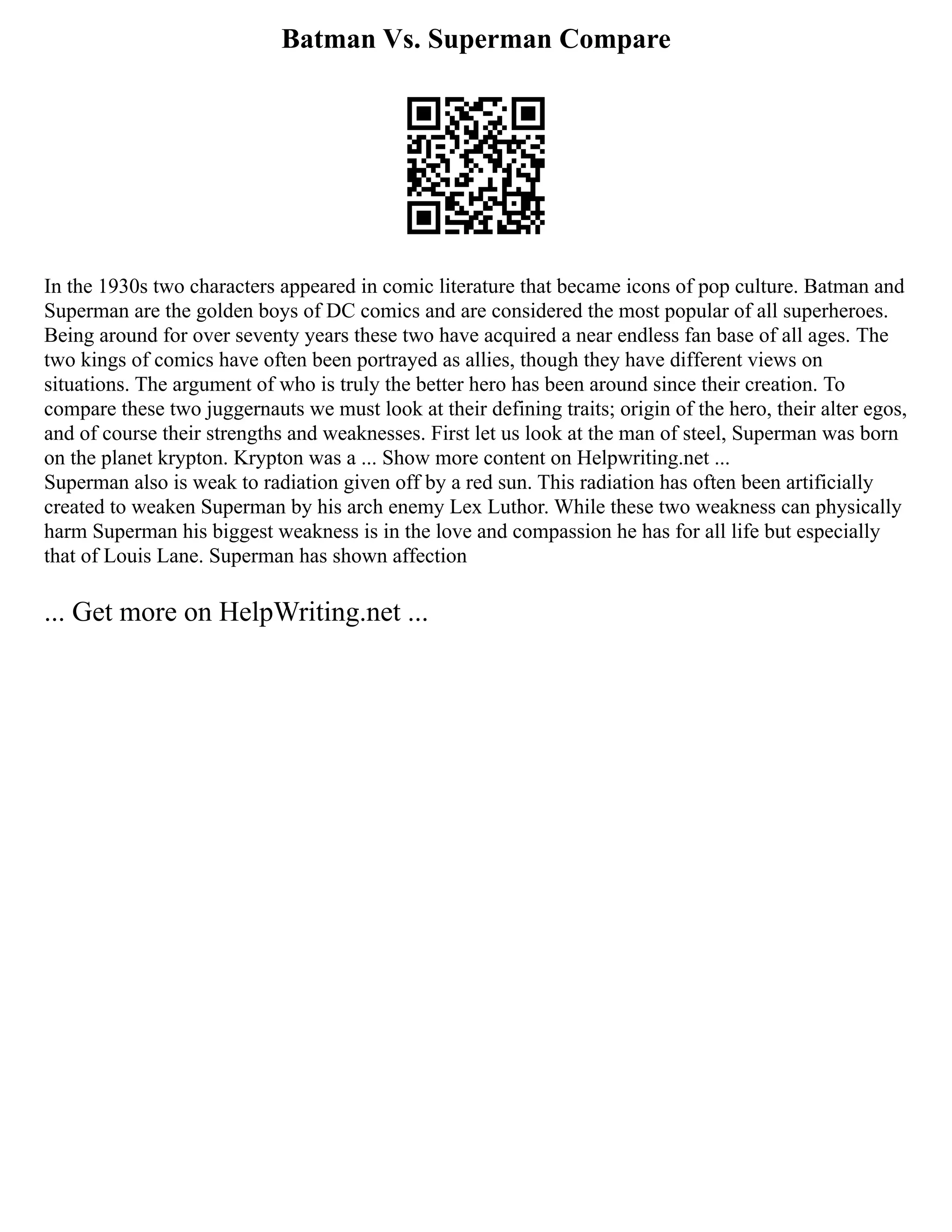 Batman Vs. Superman Compare
In the 1930s two characters appeared in comic literature that became icons of pop culture. Batman and
Superman are the golden boys of DC comics and are considered the most popular of all superheroes.
Being around for over seventy years these two have acquired a near endless fan base of all ages. The
two kings of comics have often been portrayed as allies, though they have different views on
situations. The argument of who is truly the better hero has been around since their creation. To
compare these two juggernauts we must look at their defining traits; origin of the hero, their alter egos,
and of course their strengths and weaknesses. First let us look at the man of steel, Superman was born
on the planet krypton. Krypton was a ... Show more content on Helpwriting.net ...
Superman also is weak to radiation given off by a red sun. This radiation has often been artificially
created to weaken Superman by his arch enemy Lex Luthor. While these two weakness can physically
harm Superman his biggest weakness is in the love and compassion he has for all life but especially
that of Louis Lane. Superman has shown affection
... Get more on HelpWriting.net ...
 