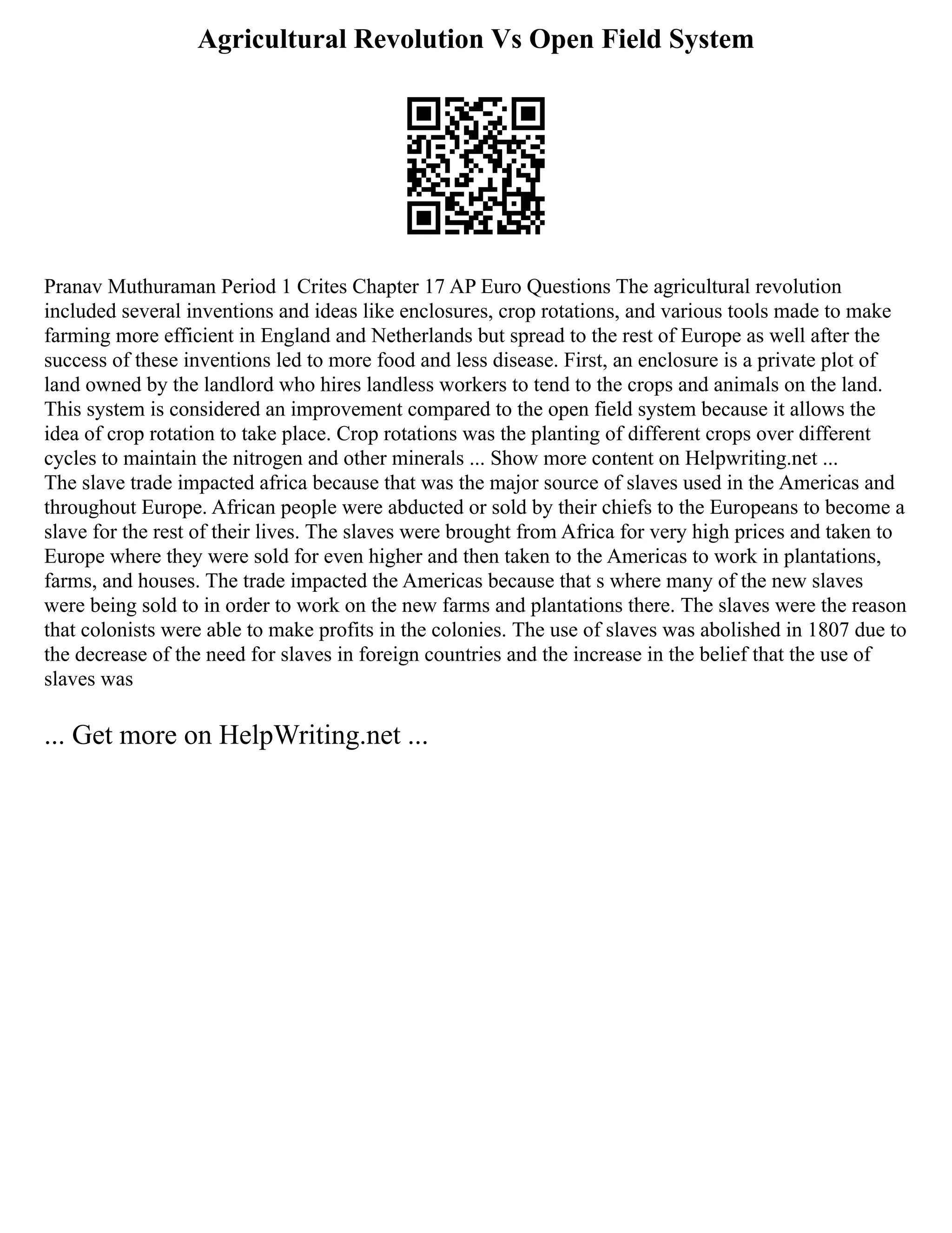 Agricultural Revolution Vs Open Field System
Pranav Muthuraman Period 1 Crites Chapter 17 AP Euro Questions The agricultural revolution
included several inventions and ideas like enclosures, crop rotations, and various tools made to make
farming more efficient in England and Netherlands but spread to the rest of Europe as well after the
success of these inventions led to more food and less disease. First, an enclosure is a private plot of
land owned by the landlord who hires landless workers to tend to the crops and animals on the land.
This system is considered an improvement compared to the open field system because it allows the
idea of crop rotation to take place. Crop rotations was the planting of different crops over different
cycles to maintain the nitrogen and other minerals ... Show more content on Helpwriting.net ...
The slave trade impacted africa because that was the major source of slaves used in the Americas and
throughout Europe. African people were abducted or sold by their chiefs to the Europeans to become a
slave for the rest of their lives. The slaves were brought from Africa for very high prices and taken to
Europe where they were sold for even higher and then taken to the Americas to work in plantations,
farms, and houses. The trade impacted the Americas because that s where many of the new slaves
were being sold to in order to work on the new farms and plantations there. The slaves were the reason
that colonists were able to make profits in the colonies. The use of slaves was abolished in 1807 due to
the decrease of the need for slaves in foreign countries and the increase in the belief that the use of
slaves was
... Get more on HelpWriting.net ...
 