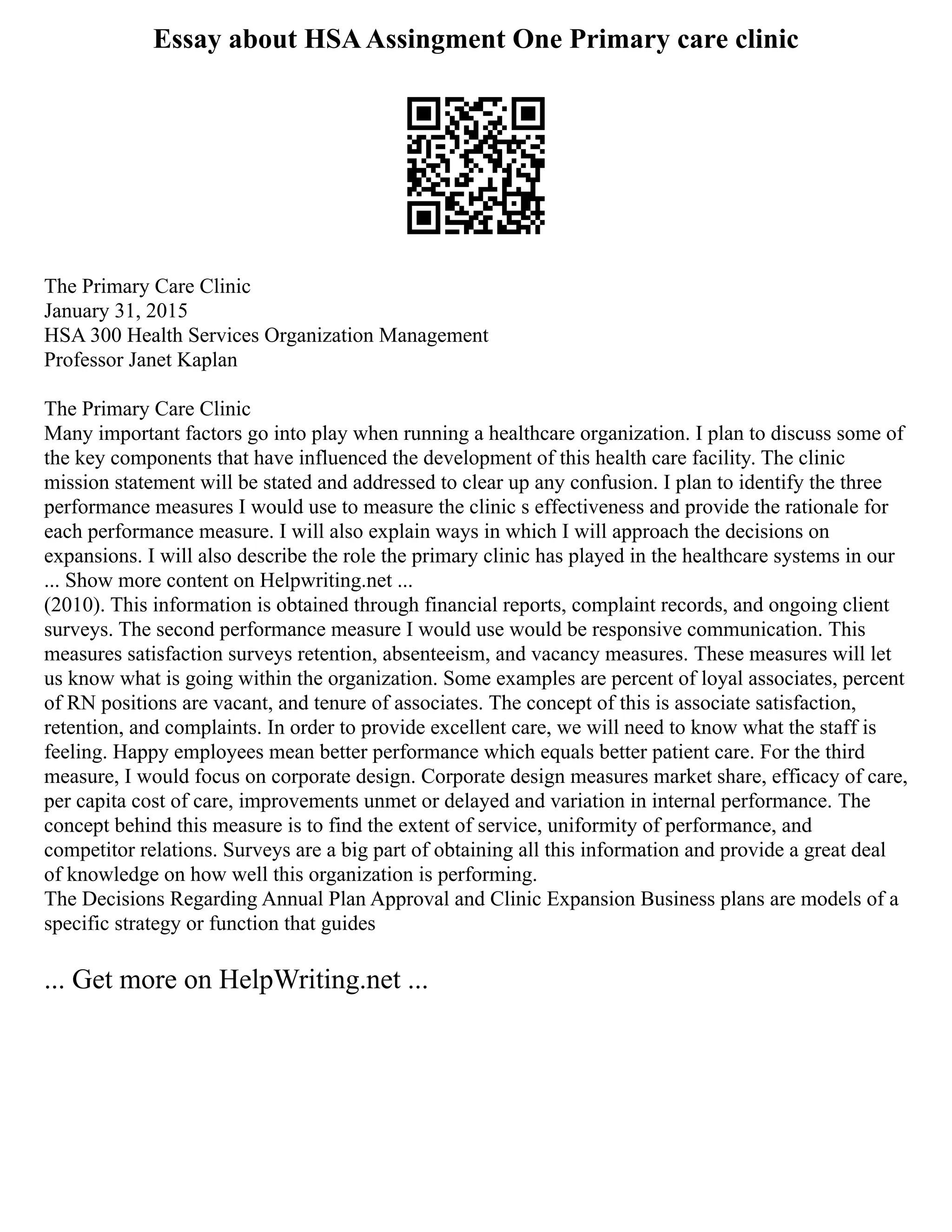 Essay about HSAAssingment One Primary care clinic
The Primary Care Clinic
January 31, 2015
HSA 300 Health Services Organization Management
Professor Janet Kaplan
The Primary Care Clinic
Many important factors go into play when running a healthcare organization. I plan to discuss some of
the key components that have influenced the development of this health care facility. The clinic
mission statement will be stated and addressed to clear up any confusion. I plan to identify the three
performance measures I would use to measure the clinic s effectiveness and provide the rationale for
each performance measure. I will also explain ways in which I will approach the decisions on
expansions. I will also describe the role the primary clinic has played in the healthcare systems in our
... Show more content on Helpwriting.net ...
(2010). This information is obtained through financial reports, complaint records, and ongoing client
surveys. The second performance measure I would use would be responsive communication. This
measures satisfaction surveys retention, absenteeism, and vacancy measures. These measures will let
us know what is going within the organization. Some examples are percent of loyal associates, percent
of RN positions are vacant, and tenure of associates. The concept of this is associate satisfaction,
retention, and complaints. In order to provide excellent care, we will need to know what the staff is
feeling. Happy employees mean better performance which equals better patient care. For the third
measure, I would focus on corporate design. Corporate design measures market share, efficacy of care,
per capita cost of care, improvements unmet or delayed and variation in internal performance. The
concept behind this measure is to find the extent of service, uniformity of performance, and
competitor relations. Surveys are a big part of obtaining all this information and provide a great deal
of knowledge on how well this organization is performing.
The Decisions Regarding Annual Plan Approval and Clinic Expansion Business plans are models of a
specific strategy or function that guides
... Get more on HelpWriting.net ...
 