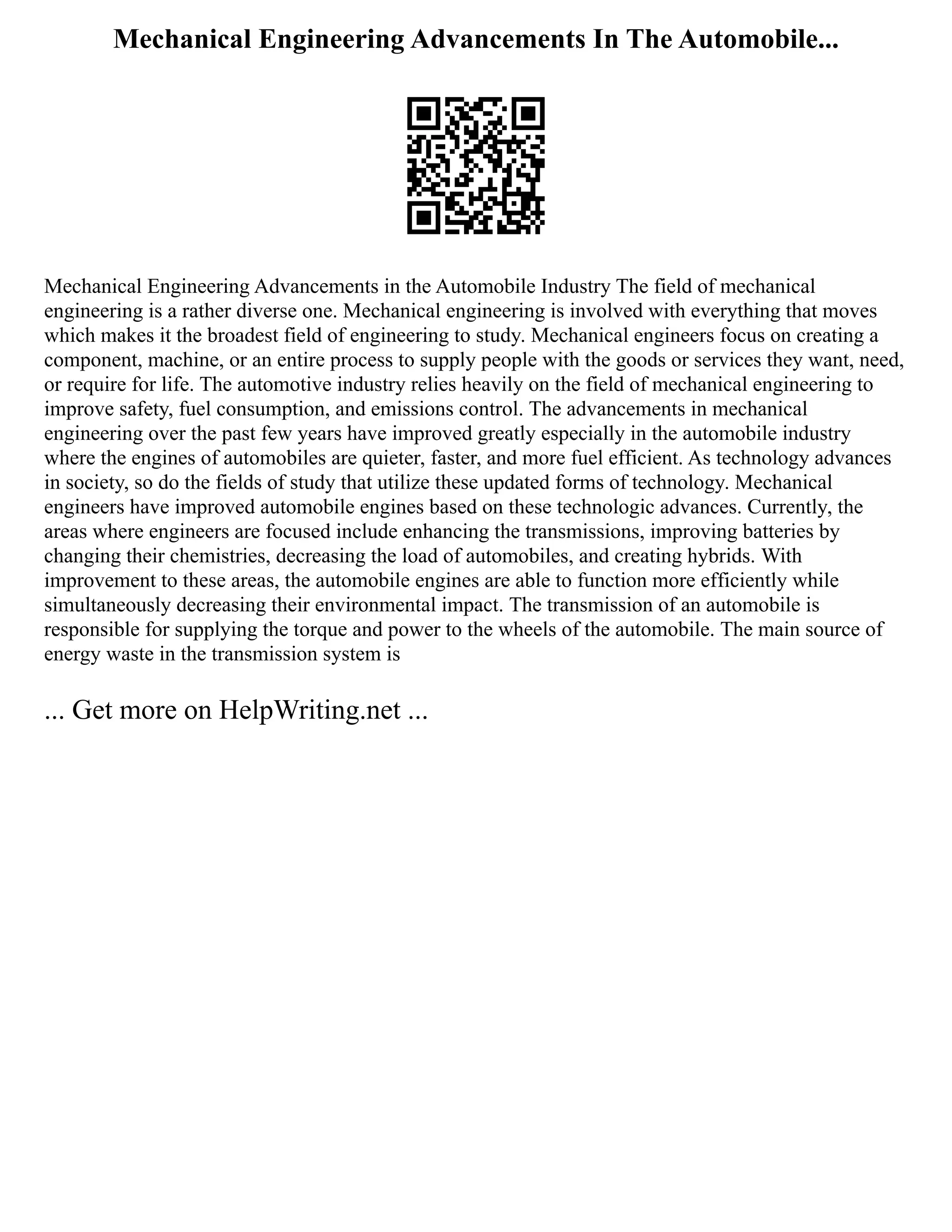 Mechanical Engineering Advancements In The Automobile...
Mechanical Engineering Advancements in the Automobile Industry The field of mechanical
engineering is a rather diverse one. Mechanical engineering is involved with everything that moves
which makes it the broadest field of engineering to study. Mechanical engineers focus on creating a
component, machine, or an entire process to supply people with the goods or services they want, need,
or require for life. The automotive industry relies heavily on the field of mechanical engineering to
improve safety, fuel consumption, and emissions control. The advancements in mechanical
engineering over the past few years have improved greatly especially in the automobile industry
where the engines of automobiles are quieter, faster, and more fuel efficient. As technology advances
in society, so do the fields of study that utilize these updated forms of technology. Mechanical
engineers have improved automobile engines based on these technologic advances. Currently, the
areas where engineers are focused include enhancing the transmissions, improving batteries by
changing their chemistries, decreasing the load of automobiles, and creating hybrids. With
improvement to these areas, the automobile engines are able to function more efficiently while
simultaneously decreasing their environmental impact. The transmission of an automobile is
responsible for supplying the torque and power to the wheels of the automobile. The main source of
energy waste in the transmission system is
... Get more on HelpWriting.net ...
 