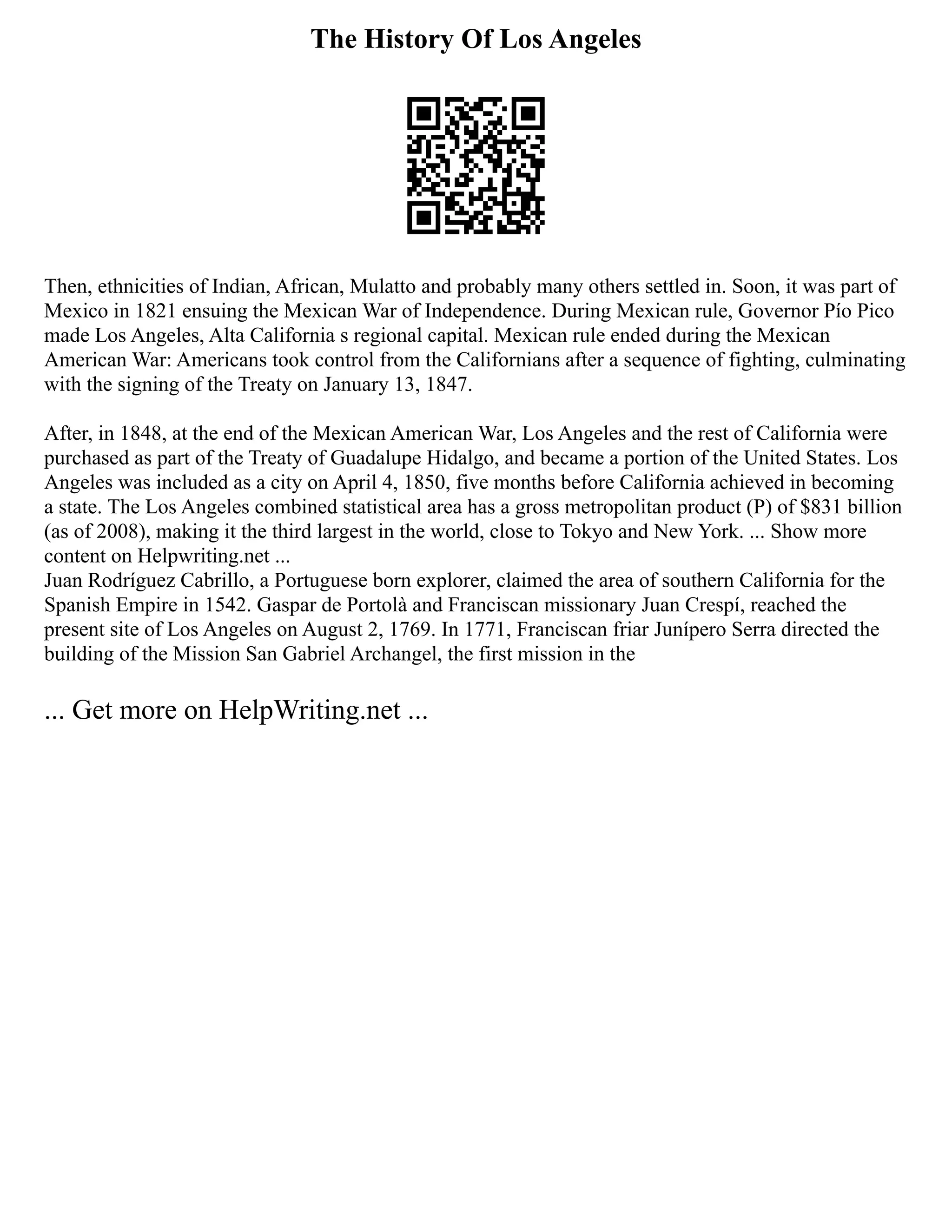 The History Of Los Angeles
Then, ethnicities of Indian, African, Mulatto and probably many others settled in. Soon, it was part of
Mexico in 1821 ensuing the Mexican War of Independence. During Mexican rule, Governor Pío Pico
made Los Angeles, Alta California s regional capital. Mexican rule ended during the Mexican
American War: Americans took control from the Californians after a sequence of fighting, culminating
with the signing of the Treaty on January 13, 1847.
After, in 1848, at the end of the Mexican American War, Los Angeles and the rest of California were
purchased as part of the Treaty of Guadalupe Hidalgo, and became a portion of the United States. Los
Angeles was included as a city on April 4, 1850, five months before California achieved in becoming
a state. The Los Angeles combined statistical area has a gross metropolitan product (P) of $831 billion
(as of 2008), making it the third largest in the world, close to Tokyo and New York. ... Show more
content on Helpwriting.net ...
Juan Rodríguez Cabrillo, a Portuguese born explorer, claimed the area of southern California for the
Spanish Empire in 1542. Gaspar de Portolà and Franciscan missionary Juan Crespí, reached the
present site of Los Angeles on August 2, 1769. In 1771, Franciscan friar Junípero Serra directed the
building of the Mission San Gabriel Archangel, the first mission in the
... Get more on HelpWriting.net ...
 