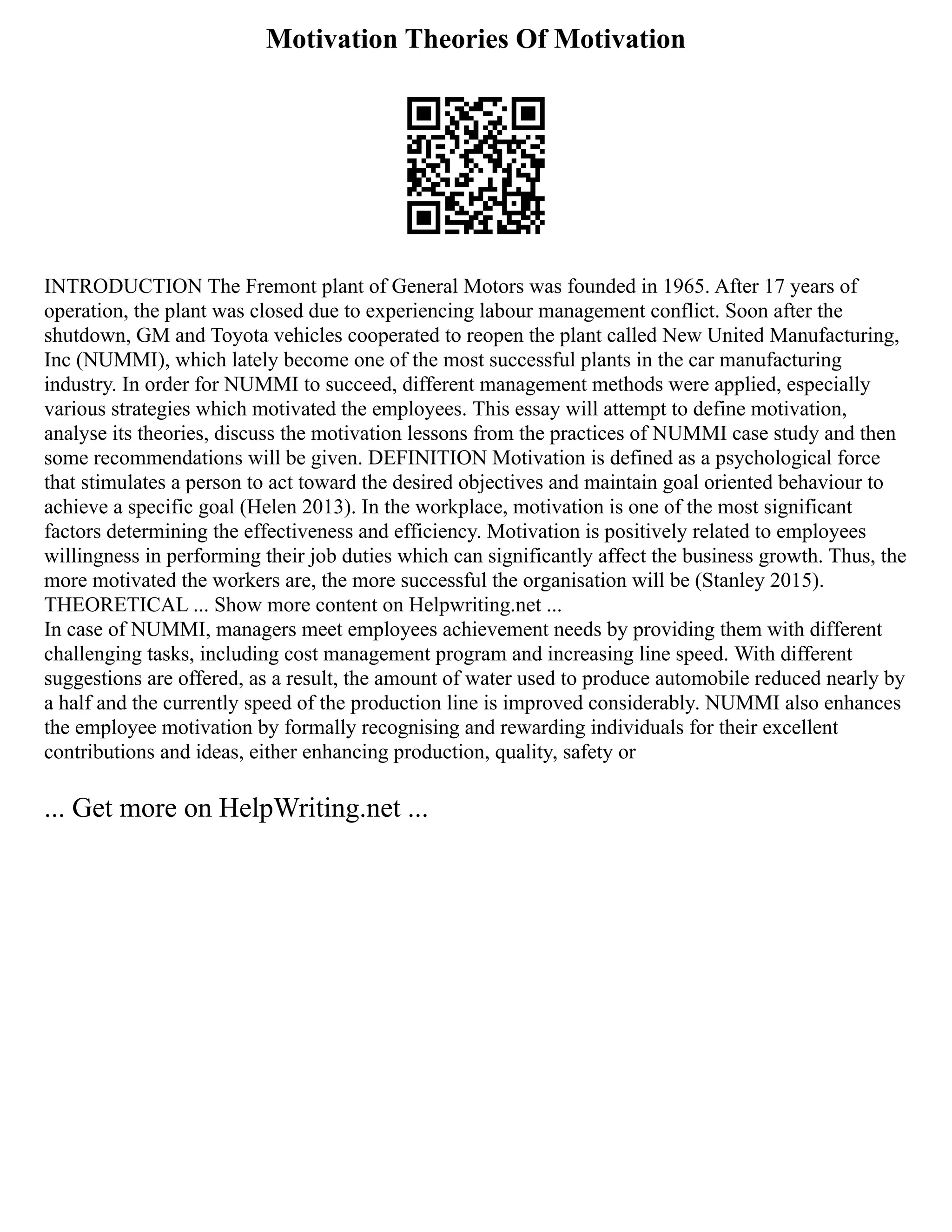 Motivation Theories Of Motivation
INTRODUCTION The Fremont plant of General Motors was founded in 1965. After 17 years of
operation, the plant was closed due to experiencing labour management conflict. Soon after the
shutdown, GM and Toyota vehicles cooperated to reopen the plant called New United Manufacturing,
Inc (NUMMI), which lately become one of the most successful plants in the car manufacturing
industry. In order for NUMMI to succeed, different management methods were applied, especially
various strategies which motivated the employees. This essay will attempt to define motivation,
analyse its theories, discuss the motivation lessons from the practices of NUMMI case study and then
some recommendations will be given. DEFINITION Motivation is defined as a psychological force
that stimulates a person to act toward the desired objectives and maintain goal oriented behaviour to
achieve a specific goal (Helen 2013). In the workplace, motivation is one of the most significant
factors determining the effectiveness and efficiency. Motivation is positively related to employees
willingness in performing their job duties which can significantly affect the business growth. Thus, the
more motivated the workers are, the more successful the organisation will be (Stanley 2015).
THEORETICAL ... Show more content on Helpwriting.net ...
In case of NUMMI, managers meet employees achievement needs by providing them with different
challenging tasks, including cost management program and increasing line speed. With different
suggestions are offered, as a result, the amount of water used to produce automobile reduced nearly by
a half and the currently speed of the production line is improved considerably. NUMMI also enhances
the employee motivation by formally recognising and rewarding individuals for their excellent
contributions and ideas, either enhancing production, quality, safety or
... Get more on HelpWriting.net ...
 