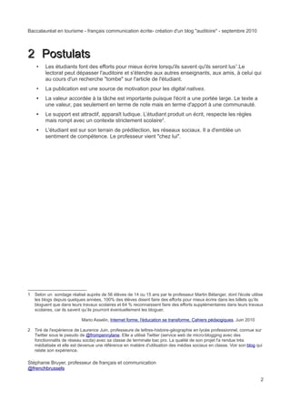 Baccalauréat en tourisme - français communication écrite- création d'un blog "auditoire" - septembre 2010




2 Postulats
    •    Les étudiants font des efforts pour mieux écrire lorsqu'ils savent qu'ils seront lus1.Le
         lectorat peut dépasser l'auditoire et s'étendre aux autres enseignants, aux amis, à celui qui
         au cours d'un recherche "tombe" sur l'article de l'étudiant.
    •    La publication est une source de motivation pour les digital natives.
    •    La valeur accordée à la tâche est importante puisque l'écrit a une portée large. Le texte a
         une valeur, pas seulement en terme de note mais en terme d'apport à une communauté.
    •    Le support est attractif, apparaît ludique. L’étudiant produit un écrit, respecte les règles
         mais rompt avec un contexte strictement scolaire2.
    •    L'étudiant est sur son terrain de prédilection, les réseaux sociaux. Il a d'emblée un
         sentiment de compétence. Le professeur vient "chez lui".




1   Selon un sondage réalisé auprès de 56 élèves de 14 ou 15 ans par le professeur Martin Bélanger, dont l'école utilise
    les blogs depuis quelques années, 100% des élèves disent faire des efforts pour mieux écrire dans les billets qu’ils
    bloguent que dans leurs travaux scolaires et 64 % reconnaissent faire des efforts supplémentaires dans leurs travaux
    scolaires, car ils savent qu’ils pourront éventuellement les bloguer.

                            Mario Asselin, Internet forme, l'éducation se transforme, Cahiers pédaogiques, Juin 2010

2   Tiré de l'expérience de Laurence Juin, professeure de lettres-histoire-géographie en lycée professionnel, connue sur
    Twitter sous le pseudo de @frompennylane. Elle a utilisé Twitter (service web de micro-blogging avec des
    fonctionnalits de réseau socila) avec sa classe de terminale bac pro. La qualité de son projet l'a rendue très
    médiatisée et elle est devenue une référence en matière d'utilisation des médias sociaux en classe. Voir son blog qui
    relate son expérience.

Stéphanie Bruyer, professeur de français et communication
@frenchbrussels

                                                                                                                        2
 