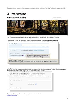 Baccalauréat en tourisme - français communication écrite- création d'un blog "auditoire" - septembre 2010




3 Préparation




Le blog est préalablement créé par le professeur qui le nomme comme il le souhaite.

Lors du 1er cours, les étudiants sont invités à s'inscrire sur www.wordpress.com




Une fois inscrits, ils communiquent leur adresse email au professeur qui devra alors les ajouter
comme auteur. De cette façon, ils pourront écrire des articles.




Stéphanie Bruyer, professeur de français et communication
@frenchbrussels

                                                                                                            3
 