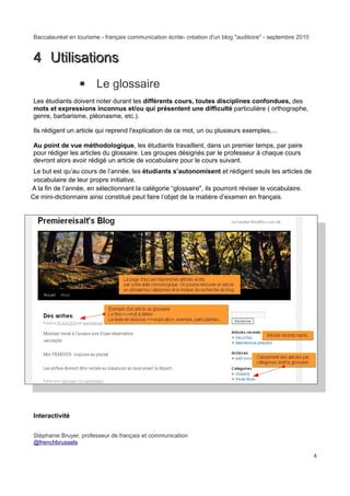 Baccalauréat en tourisme - français communication écrite- création d'un blog "auditoire" - septembre 2010


4 Utilisations
                ▪ Le glossaire
Les étudiants doivent noter durant les différents cours, toutes disciplines confondues, des
mots et expressions inconnus et/ou qui présentent une difficulté particulière ( orthographe,
genre, barbarisme, pléonasme, etc.).

Ils rédigent un article qui reprend l'explication de ce mot, un ou plusieurs exemples,...

Au point de vue méthodologique, les étudiants travaillent, dans un premier temps, par paire
pour rédiger les articles du glossaire. Les groupes désignés par le professeur à chaque cours
devront alors avoir rédigé un article de vocabulaire pour le cours suivant.
 Le but est qu’au cours de l’année, les étudiants s’autonomisent et rédigent seuls les articles de
 vocabulaire de leur propre initiative.
A la fin de l’année, en sélectionnant la catégorie “glossaire", ils pourront réviser le vocabulaire.
Ce mini-dictionnaire ainsi constitué peut faire l’objet de la matière d’examen en français.




Interactivité


Stéphanie Bruyer, professeur de français et communication
@frenchbrussels

                                                                                                            4
 