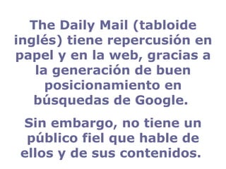 The Daily Mail (tabloide inglés) tiene repercusión en papel y en la web, gracias a la generación de buen posicionamiento en búsquedas de Google.  Sin embargo, no tiene un público fiel que hable de ellos y de sus contenidos.  