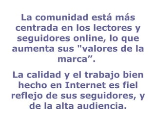 La comunidad está más centrada en los lectores y seguidores online, lo que aumenta sus "valores de la marca”.  La calidad y el trabajo bien hecho en Internet es fiel reflejo de sus seguidores, y de la alta audiencia. 