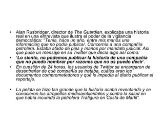 Alan Rusbridger, director de  The Guardian , explicaba una historia real en una entrevista que ilustra el poder de la vigilancia democrática: “ Tenía, hace un año, entre mis manos una información que no podía publicar. Concernía a una compañía petrolera. Estaba atado de pies y manos por mandato judicial. Así que puse un mensaje en su Twitter que decía algo así como:  ‘ Lo siento, no podemos publicar la historia de una compañía que no puedo nombrar por razones que no os puedo decir ’.  En cuestión de 24 horas, los usuarios de Twitter se encargaron de desentrañar de qué compañía se trataba, cuáles eran los documentos comprometedores y qué le impedía al diario publicar el reportaje.  La pelota se hizo tan grande que la historia acabó reventando y se conocieron los atropellos medioambientales y contra la salud en que había incurrido la petrolera Trafigura en Costa de Marfil”. 