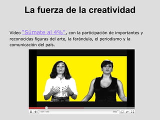 La fuerza de la creatividad Vídeo  “Súmate al 4%” ,  con la participación de importantes y reconocidas figuras del arte, la farándula, el periodismo y la comunicación del país. 