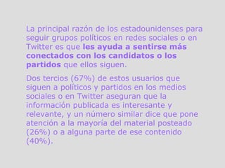 La principal razón de los estadounidenses para seguir grupos políticos en redes sociales o en Twitter es que  les ayuda a sentirse más conectados con los candidatos o los partidos  que ellos siguen. Dos tercios (67%) de estos usuarios que siguen a políticos y partidos en los medios sociales o en Twitter aseguran que la información publicada es interesante y relevante, y un número similar dice que pone atención a la mayoría del material posteado (26%) o a alguna parte de ese contenido (40%).  