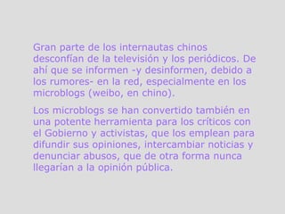 Gran parte de los internautas chinos desconfían de la televisión y los periódicos. De ahí que se informen -y desinformen, debido a los rumores- en la red, especialmente en los microblogs (weibo, en chino).  Los microblogs se han convertido también en una potente herramienta para los críticos con el Gobierno y activistas, que los emplean para difundir sus opiniones, intercambiar noticias y denunciar abusos, que de otra forma nunca llegarían a la opinión pública.  