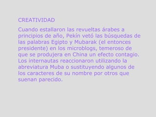 CREATIVIDAD Cuando estallaron las revueltas árabes a principios de año, Pekín vetó las búsquedas de las palabras Egipto y Mubarak (el entonces presidente) en los microblogs, temeroso de que se produjera en China un efecto contagio. Los internautas reaccionaron utilizando la abreviatura Muba o sustituyendo algunos de los caracteres de su nombre por otros que suenan parecido.  