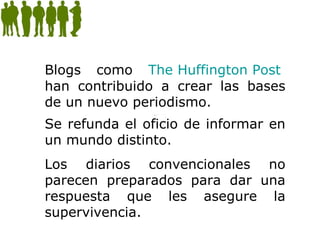 Blogs como  The   Huffington  Post  han contribuido a crear las bases de un nuevo periodismo.  Se refunda el oficio de informar en un mundo distinto.  Los diarios convencionales no parecen preparados para dar una respuesta que les asegure la supervivencia. 