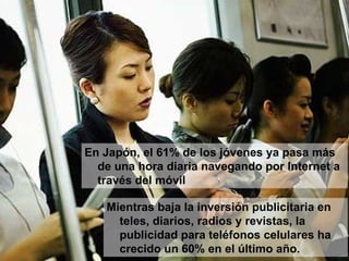 Mientras baja la inversión publicitaria en teles, diarios, radios y revistas, la publicidad para teléfonos celulares ha crecido un 60% en el último año.  En Japón, el 61% de los jóvenes ya pasa más de una hora diaria navegando por Internet a través del móvil  