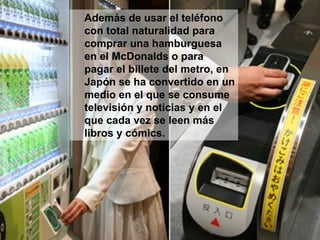 Además de usar el teléfono con total naturalidad para comprar una hamburguesa en el McDonalds o para pagar el billete del metro, en Japón se ha convertido en un medio en el que se consume televisión y noticias y en el que cada vez se leen más libros y cómics. 