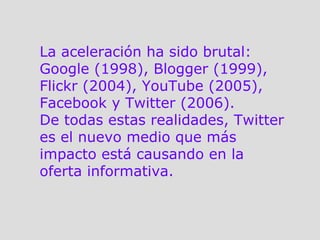 La aceleración ha sido brutal: Google (1998), Blogger (1999), Flickr (2004), YouTube (2005), Facebook y Twitter (2006). De todas estas realidades, Twitter es el nuevo medio que más impacto está causando en la oferta informativa.  