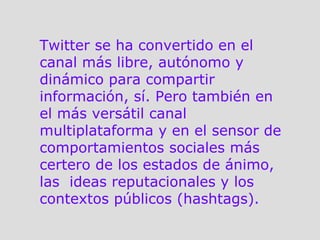 Twitter se ha convertido en el canal más libre, autónomo y dinámico para compartir información, sí. Pero también en el más versátil canal multiplataforma y en el sensor de comportamientos sociales más certero de los estados de ánimo, las  ideas reputacionales y los contextos públicos (hashtags).  