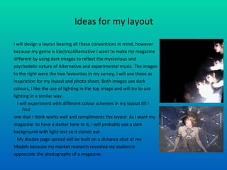 Ideas for my layout I will design a layout bearing all these conventions in mind, however  because my genre is Electro/Alternative I want to make my magazine  different by using dark images to reflect the mysterious and psychedelic nature of Alternative and experimental music. The images to the right were the two favourites in my survey, I will use these as  inspiration for my layout and photo shoot. Both images use dark  colours, I like the use of lighting in the top image and will try to use  lighting in a similar way.  I will experiment with different colour schemes in my layout till I find one that I think works well and compliments the layout. As I want my  magazine  to have a darker tone to it, I will probably use a dark  background with light text so it stands out. My double page spread will be built on a distance shot of my  Models because my market research revealed my audience appreciate the photography of a magazine.  