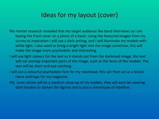 Ideas for my layout (cover) My market research revealed that my target audience like band interviews so I am basing the front cover on a photo of a band. Using the favoured images from my survey as inspiration I will use a dark setting, and I will illuminate my models with white light. I also want to bring a bright light into the image somehow, this will make the image more psychedelic and interesting. I will use light colours for the text so it stands out from the darkened image, the text will not overlap important parts of the image, such as the faces of the models. The text will be short and eye-catching. I will use a colourful psychedelic font for my masthead, this can then act as a brand name and logo for my magazine. My  cover photo will be a medium close-up of my models, they will each be wearing dark hoodies to darken the figures and is also a stereotype of rebellion.  