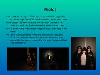 Photos I will use these three photo’s for my layout, (from left to right: for my double page spread, for my album cover, for my front cover) I have chosen these because I can visualise each of these in my layout and work best for what I need from the photos I took. I will use Photoshop to edit these images so they can be used in my project. The use of the sunglasses to reflect the spotlight worked just as I had hoped, adding a psychedelic nature to the images with some of the humanness removed by the large glasses and blank facial expressions.  