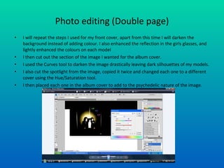 Photo editing (Double page) I will repeat the steps I used for my front cover, apart from this time I will darken the background instead of adding colour. I also enhanced the reflection in the girls glasses, and lightly enhanced the colours on each model I then cut out the section of the image I wanted for the album cover. I used the Curves tool to darken the image drastically leaving dark silhouettes of my models. I also cut the spotlight from the image, copied it twice and changed each one to a different cover using the Hue/Saturation tool. I then placed each one in the album cover to add to the psychedelic nature of the image. 