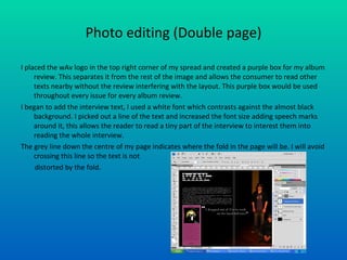 Photo editing (Double page) I placed the wAv logo in the top right corner of my spread and created a purple box for my album review. This separates it from the rest of the image and allows the consumer to read other texts nearby without the review interfering with the layout. This purple box would be used throughout every issue for every album review. I began to add the interview text, I used a white font which contrasts against the almost black background. I picked out a line of the text and increased the font size adding speech marks around it, this allows the reader to read a tiny part of the interview to interest them into reading the whole interview. The grey line down the centre of my page indicates where the fold in the page will be. I will avoid crossing this line so the text is not  distorted by the fold. 