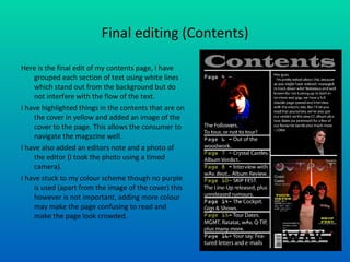 Final editing (Contents) Here is the final edit of my contents page, I have grouped each section of text using white lines which stand out from the background but do not interfere with the flow of the text. I have highlighted things in the contents that are on the cover in yellow and added an image of the cover to the page. This allows the consumer to navigate the magazine well. I have also added an editors note and a photo of the editor (I took the photo using a timed camera).  I have stuck to my colour scheme though no purple is used (apart from the image of the cover) this however is not important, adding more colour may make the page confusing to read and make the page look crowded. 