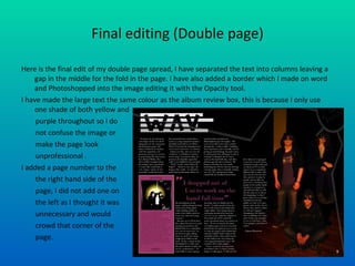 Final editing (Double page) Here is the final edit of my double page spread, I have separated the text into columns leaving a gap in the middle for the fold in the page. I have also added a border which I made on word and Photoshopped into the image editing it with the Opacity tool. I have made the large text the same colour as the album review box, this is because I only use one shade of both yellow and purple throughout so I do  not confuse the image or  make the page look  unprofessional . I added a page number to the  the right hand side of the  page, I did not add one on  the left as I thought it was  unnecessary and would crowd that corner of the  page.  