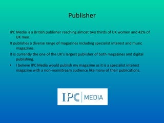 Publisher IPC Media is a British publisher reaching almost two thirds of UK women and 42% of UK men. It publishes a diverse range of magazines including specialist interest and music magazines. It is currently the one of the UK’s largest publisher of both magazines and digital publishing. I believe IPC Media would publish my magazine as it is a specialist interest magazine with a non-mainstream audience like many of their publications. 